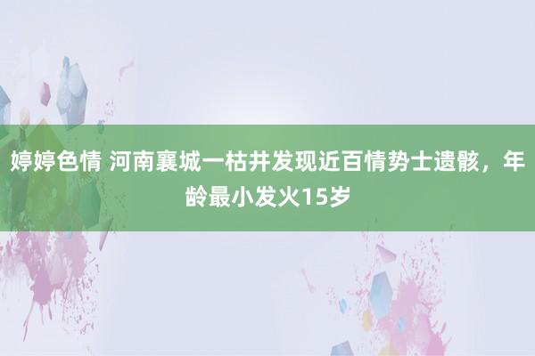 婷婷色情 河南襄城一枯井发现近百情势士遗骸，年龄最小发火15岁
