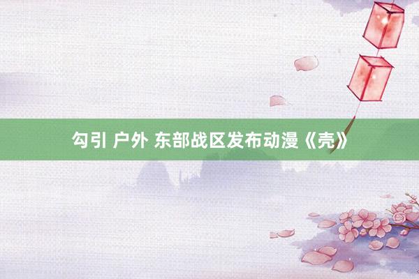勾引 户外 东部战区发布动漫《壳》