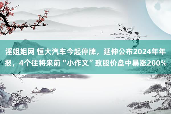 淫姐姐网 恒大汽车今起停牌，延伸公布2024年年报，4个往将来前“小作文”致股价盘中暴涨200%
