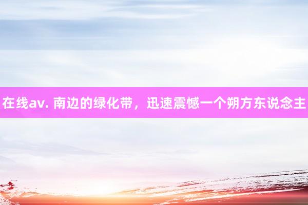 在线av. 南边的绿化带，迅速震憾一个朔方东说念主